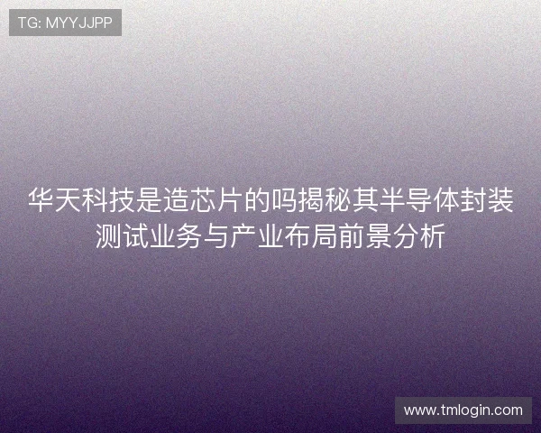 华天科技是造芯片的吗揭秘其半导体封装测试业务与产业布局前景分析
