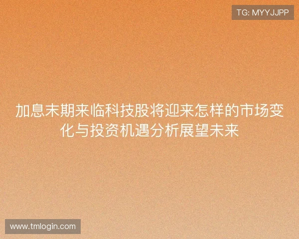 加息末期来临科技股将迎来怎样的市场变化与投资机遇分析展望未来 加息末期来临科技股将迎来怎样的市场变化与投资机遇分析展望未来